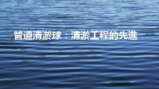 管道清淤球：清淤工程的先進(jìn)技術(shù)和策略如何應(yīng)對氣候變化的挑戰(zhàn)？